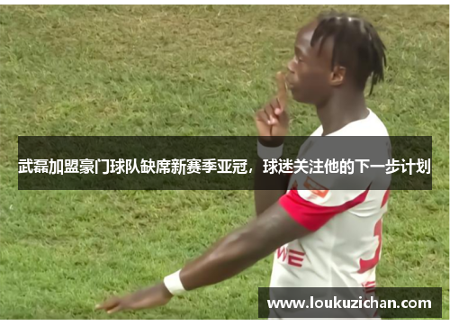 武磊加盟豪门球队缺席新赛季亚冠，球迷关注他的下一步计划
