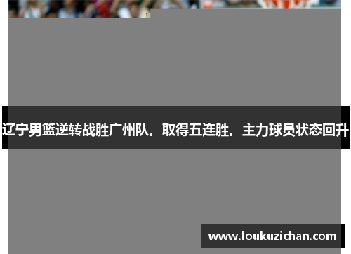 辽宁男篮逆转战胜广州队，取得五连胜，主力球员状态回升